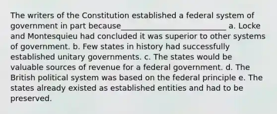 The writers of the Constitution established a federal system of government in part because___________________________ a. Locke and Montesquieu had concluded it was superior to other systems of government. b. Few states in history had successfully established unitary governments. c. The states would be valuable sources of revenue for a federal government. d. The British political system was based on the federal principle e. The states already existed as established entities and had to be preserved.