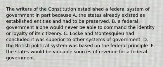 The writers of the Constitution established a federal system of government in part because A. the states already existed as established entities and had to be preserved. B. a federal government alone would never be able to command the identity or loyalty of its citizenry. C. Locke and Montesquieu had concluded it was superior to other systems of government. D. the British political system was based on the federal principle. E. the states would be valuable sources of revenue for a federal government.