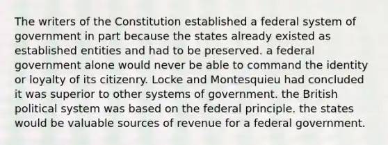 The writers of the Constitution established a federal system of government in part because the states already existed as established entities and had to be preserved. a federal government alone would never be able to command the identity or loyalty of its citizenry. Locke and Montesquieu had concluded it was superior to other systems of government. the British political system was based on the federal principle. the states would be valuable sources of revenue for a federal government.