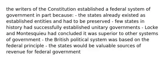 the writers of the Constitution established a federal system of government in part because: - the states already existed as established entities and had to be preserved - few states in history had successfully established unitary governments - Locke and Montesquieu had concluded it was superior to other systems of government - the British political system was based on the federal principle - the states would be valuable sources of revenue for federal government