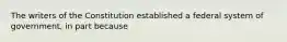 The writers of the Constitution established a federal system of government, in part because