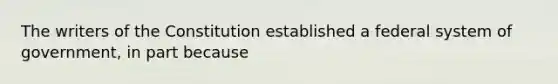 The writers of the Constitution established a federal system of government, in part because