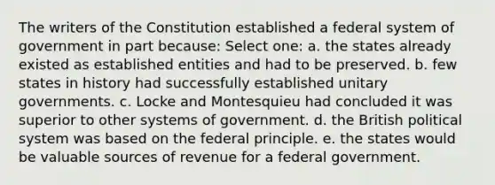 The writers of the Constitution established a federal system of government in part because: Select one: a. the states already existed as established entities and had to be preserved. b. few states in history had successfully established unitary governments. c. Locke and Montesquieu had concluded it was superior to other systems of government. d. the British political system was based on the federal principle. e. the states would be valuable sources of revenue for a federal government.