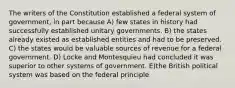 The writers of the Constitution established a federal system of government, in part because A) few states in history had successfully established unitary governments. B) the states already existed as established entities and had to be preserved. C) the states would be valuable sources of revenue for a federal government. D) Locke and Montesquieu had concluded it was superior to other systems of government. E)the British political system was based on the federal principle