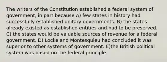 The writers of the Constitution established a federal system of government, in part because A) few states in history had successfully established unitary governments. B) the states already existed as established entities and had to be preserved. C) the states would be valuable sources of revenue for a federal government. D) Locke and Montesquieu had concluded it was superior to other systems of government. E)the British political system was based on the federal principle