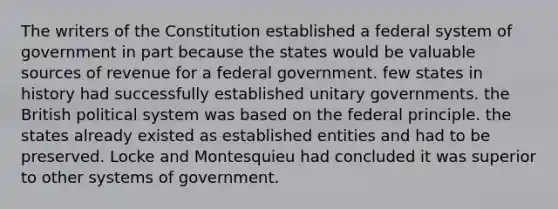 The writers of the Constitution established a federal system of government in part because the states would be valuable sources of revenue for a federal government. few states in history had successfully established unitary governments. the British political system was based on the federal principle. the states already existed as established entities and had to be preserved. Locke and Montesquieu had concluded it was superior to other systems of government.