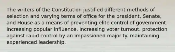 The writers of the Constitution justified different methods of selection and varying terms of office for the president, Senate, and House as a means of preventing elite control of government. increasing popular influence. increasing <a href='https://www.questionai.com/knowledge/kLGzaG1iPL-voter-turnout' class='anchor-knowledge'>voter turnout</a>. protection against ra<a href='https://www.questionai.com/knowledge/kaK1t6QWKR-pid-control' class='anchor-knowledge'>pid control</a> by an impassioned majority. maintaining experienced leadership.