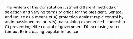 The writers of the Constitution justified different methods of selection and varying terms of office for the president, Senate, and House as a means of A) protection against rapid control by an impassioned majority B) maintaining experienced leadership C) preventing elite control of government D) increasing <a href='https://www.questionai.com/knowledge/kLGzaG1iPL-voter-turnout' class='anchor-knowledge'>voter turnout</a> E) increasing popular influence