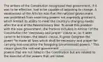 The writers of the Constitution recognized that government, if it was to be effective, had to be capable of adjusting to change. A weaknesses of the Articles was that the national government was prohibited from exercising powers not expressly granted it, which limited its ability to meet the country's changing needs after the end of the Revolutionary War. To avoid this problem with the new government, the framers included in Article I of the Constitution the "necessary and proper" clause or, as it later came to be known, the elastic clause. It gives Congress the power "to make all laws which shall be necessary and proper for carrying into execution the foregoing [enumerated] powers." This clause gives the national government ___________________: powers that are not listed in the Constitution but are related to the exercise of the powers that are listed.