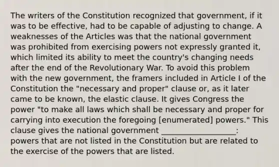 The writers of the Constitution recognized that government, if it was to be effective, had to be capable of adjusting to change. A weaknesses of the Articles was that the national government was prohibited from exercising powers not expressly granted it, which limited its ability to meet the country's changing needs after the end of the Revolutionary War. To avoid this problem with the new government, the framers included in Article I of the Constitution the "necessary and proper" clause or, as it later came to be known, the elastic clause. It gives Congress the power "to make all laws which shall be necessary and proper for carrying into execution the foregoing [enumerated] powers." This clause gives the national government ___________________: powers that are not listed in the Constitution but are related to the exercise of the powers that are listed.