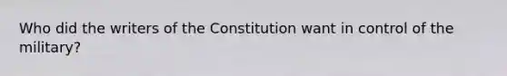 Who did the writers of the Constitution want in control of the military?