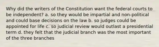 Why did the writers of the Constitution want the federal courts to be independent? a. so they would be impartial and non-political and could base decisions on the law b. so judges could be appointed for life c. so judicial review would outlast a presidential term d. they felt that the judicial branch was the most important of the three branches