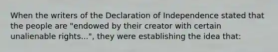 When the writers of the Declaration of Independence stated that the people are "endowed by their creator with certain unalienable rights...", they were establishing the idea that: