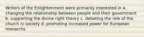 Writers of the Enlightenment were primarily interested in a. changing the relationship between people and their government b. supporting the divine right theory c. debating the role of the church in society d. promoting increased power for European monarchs