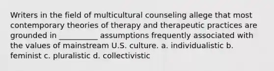 Writers in the field of multicultural counseling allege that most contemporary theories of therapy and therapeutic practices are grounded in __________ assumptions frequently associated with the values of mainstream U.S. culture. a. individualistic b. feminist c. pluralistic d. collectivistic