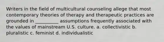 Writers in the field of multicultural counseling allege that most contemporary theories of therapy and therapeutic practices are grounded in __________ assumptions frequently associated with the values of mainstream U.S. culture. a. collectivistic b. pluralistic c. feminist d. individualistic