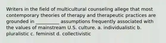 Writers in the field of multicultural counseling allege that most contemporary theories of therapy and therapeutic practices are grounded in __________ assumptions frequently associated with the values of mainstream U.S. culture. a. individualistic b. pluralistic c. feminist d. collectivistic