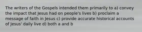 The writers of the Gospels intended them primarily to a) convey the impact that Jesus had on people's lives b) proclaim a message of faith in Jesus c) provide accurate historical accounts of Jesus' daily live d) both a and b