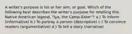 A writer's purpose is his or her aim, or goal. Which of the following best describes the writer's purpose for retelling this Native American legend, "Iya, the Camp-Eater"? a.) To inform (informative) b.) To portray a person (descriptive) c.) To convince readers (argumentative) d.) To tell a story (narrative)