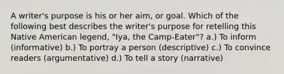 A writer's purpose is his or her aim, or goal. Which of the following best describes the writer's purpose for retelling this Native American legend, "Iya, the Camp-Eater"? a.) To inform (informative) b.) To portray a person (descriptive) c.) To convince readers (argumentative) d.) To tell a story (narrative)