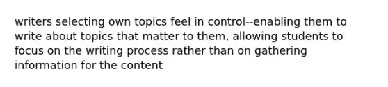 writers selecting own topics feel in control--enabling them to write about topics that matter to them, allowing students to focus on the writing process rather than on gathering information for the content