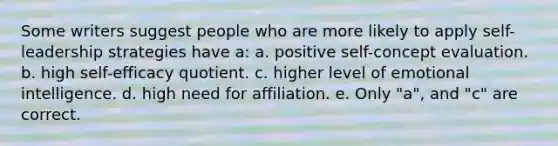 Some writers suggest people who are more likely to apply self-leadership strategies have a: a. positive self-concept evaluation. b. high self-efficacy quotient. c. higher level of <a href='https://www.questionai.com/knowledge/k9hmgj4THn-emotional-intelligence' class='anchor-knowledge'>emotional intelligence</a>. d. high need for affiliation. e. Only "a", and "c" are correct.