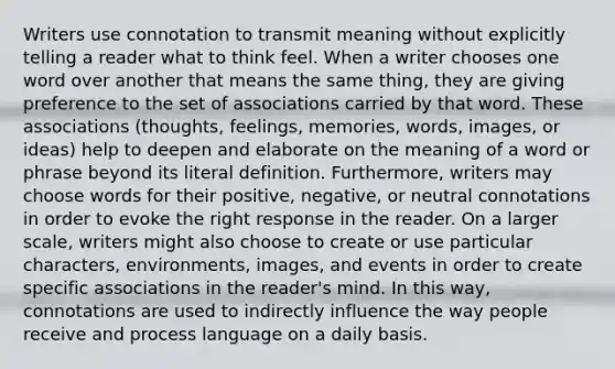 Writers use connotation to transmit meaning without explicitly telling a reader what to think feel. When a writer chooses one word over another that means the same thing, they are giving preference to the set of associations carried by that word. These associations (thoughts, feelings, memories, words, images, or ideas) help to deepen and elaborate on the meaning of a word or phrase beyond its literal definition. Furthermore, writers may choose words for their positive, negative, or neutral connotations in order to evoke the right response in the reader. On a larger scale, writers might also choose to create or use particular characters, environments, images, and events in order to create specific associations in the reader's mind. In this way, connotations are used to indirectly influence the way people receive and process language on a daily basis.