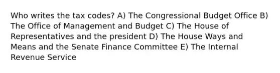 Who writes the tax codes? A) The Congressional Budget Office B) The Office of Management and Budget C) The House of Representatives and the president D) The House Ways and Means and the Senate Finance Committee E) The Internal Revenue Service