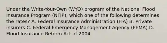 Under the Write-Your-Own (WYO) program of the National Flood Insurance Program (NFIP), which one of the following determines the rates? A. Federal Insurance Administration (FIA) B. Private insurers C. Federal Emergency Management Agency (FEMA) D. Flood Insurance Reform Act of 2004