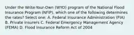 Under the Write-Your-Own (WYO) program of the National Flood Insurance Program (NFIP), which one of the following determines the rates? Select one: A. Federal Insurance Administration (FIA) B. Private insurers C. Federal Emergency Management Agency (FEMA) D. Flood Insurance Reform Act of 2004