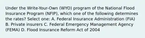 Under the Write-Your-Own (WYO) program of the National Flood Insurance Program (NFIP), which one of the following determines the rates? Select one: A. Federal Insurance Administration (FIA) B. Private insurers C. Federal Emergency Management Agency (FEMA) D. Flood Insurance Reform Act of 2004