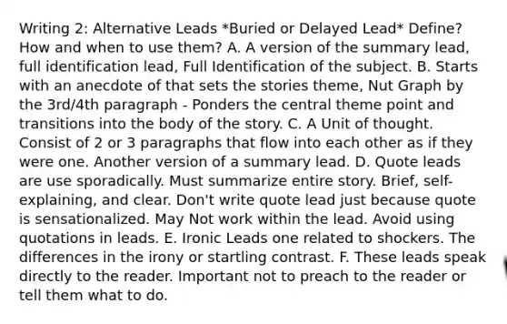 Writing 2: Alternative Leads *Buried or Delayed Lead* Define? How and when to use them? A. A version of the summary lead, full identification lead, Full Identification of the subject. B. Starts with an anecdote of that sets the stories theme, Nut Graph by the 3rd/4th paragraph - Ponders the central theme point and transitions into the body of the story. C. A Unit of thought. Consist of 2 or 3 paragraphs that flow into each other as if they were one. Another version of a summary lead. D. Quote leads are use sporadically. Must summarize entire story. Brief, self-explaining, and clear. Don't write quote lead just because quote is sensationalized. May Not work within the lead. Avoid using quotations in leads. E. Ironic Leads one related to shockers. The differences in the irony or startling contrast. F. These leads speak directly to the reader. Important not to preach to the reader or tell them what to do.