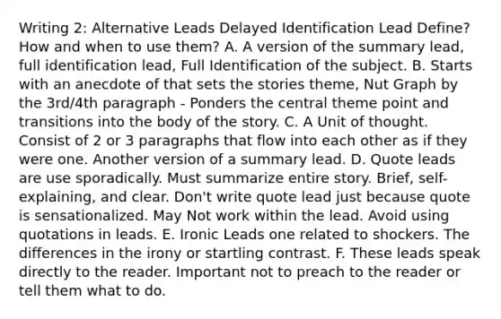 Writing 2: Alternative Leads Delayed Identification Lead Define? How and when to use them? A. A version of the summary lead, full identification lead, Full Identification of the subject. B. Starts with an anecdote of that sets the stories theme, Nut Graph by the 3rd/4th paragraph - Ponders the central theme point and transitions into the body of the story. C. A Unit of thought. Consist of 2 or 3 paragraphs that flow into each other as if they were one. Another version of a summary lead. D. Quote leads are use sporadically. Must summarize entire story. Brief, self-explaining, and clear. Don't write quote lead just because quote is sensationalized. May Not work within the lead. Avoid using quotations in leads. E. Ironic Leads one related to shockers. The differences in the irony or startling contrast. F. These leads speak directly to the reader. Important not to preach to the reader or tell them what to do.