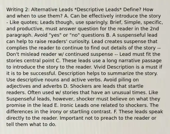 Writing 2: Alternative Leads *Descriptive Leads* Define? How and when to use them? A. Can be effectively introduce the story - Like quotes; Leads though, use sparingly. Brief, Simple, specific, and productive, must answer question for the reader in the 2nd paragraph. Avoid "yes" or "no" questions B. A suspenseful lead can help to raise readers' curiosity. Lead creates suspense that complies the reader to continue to find out details of the story -- Don't mislead reader w/ continued suspense -- Lead must fit the stories central point C. These leads use a long narrative passage to introduce the story to the reader. Vivid Description is a must if it is to be successful. Description helps to summarize the story. Use descriptive nouns and active verbs. Avoid piling on adjectives and adverbs D. Shockers are leads that startle readers. Often used w/ stories that have an unusual times. Like Suspenseful leads, however, shocker must believe on what they promise in the lead E. Ironic Leads one related to shockers. The differences in the irony or startling contrast. F. These leads speak directly to the reader. Important not to preach to the reader or tell them what to do.