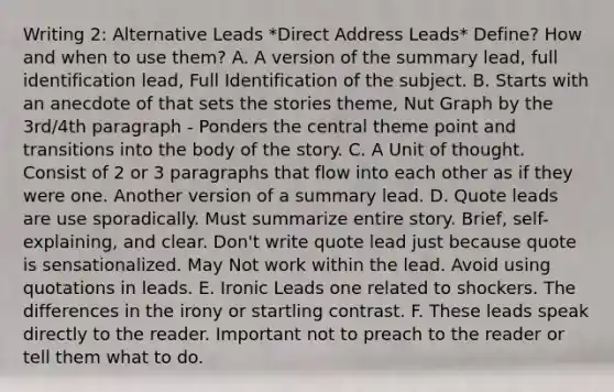 Writing 2: Alternative Leads *Direct Address Leads* Define? How and when to use them? A. A version of the summary lead, full identification lead, Full Identification of the subject. B. Starts with an anecdote of that sets the stories theme, Nut Graph by the 3rd/4th paragraph - Ponders the central theme point and transitions into the body of the story. C. A Unit of thought. Consist of 2 or 3 paragraphs that flow into each other as if they were one. Another version of a summary lead. D. Quote leads are use sporadically. Must summarize entire story. Brief, self-explaining, and clear. Don't write quote lead just because quote is sensationalized. May Not work within the lead. Avoid using quotations in leads. E. Ironic Leads one related to shockers. The differences in the irony or startling contrast. F. These leads speak directly to the reader. Important not to preach to the reader or tell them what to do.