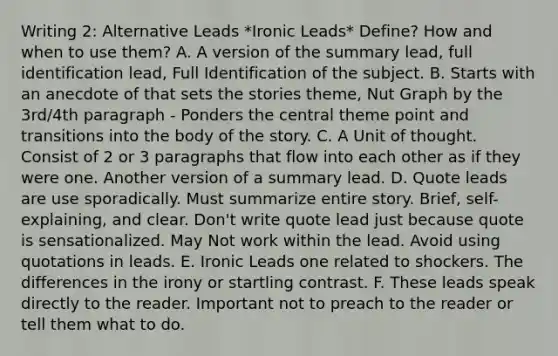 Writing 2: Alternative Leads *Ironic Leads* Define? How and when to use them? A. A version of the summary lead, full identification lead, Full Identification of the subject. B. Starts with an anecdote of that sets the stories theme, Nut Graph by the 3rd/4th paragraph - Ponders the central theme point and transitions into the body of the story. C. A Unit of thought. Consist of 2 or 3 paragraphs that flow into each other as if they were one. Another version of a summary lead. D. Quote leads are use sporadically. Must summarize entire story. Brief, self-explaining, and clear. Don't write quote lead just because quote is sensationalized. May Not work within the lead. Avoid using quotations in leads. E. Ironic Leads one related to shockers. The differences in the irony or startling contrast. F. These leads speak directly to the reader. Important not to preach to the reader or tell them what to do.