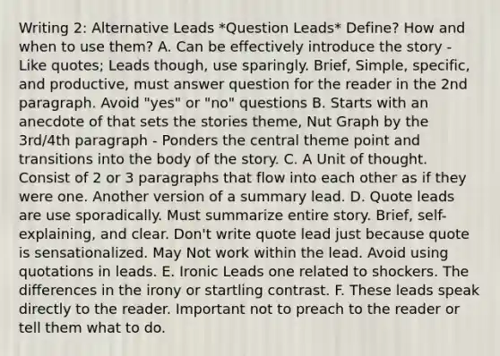 Writing 2: Alternative Leads *Question Leads* Define? How and when to use them? A. Can be effectively introduce the story - Like quotes; Leads though, use sparingly. Brief, Simple, specific, and productive, must answer question for the reader in the 2nd paragraph. Avoid "yes" or "no" questions B. Starts with an anecdote of that sets the stories theme, Nut Graph by the 3rd/4th paragraph - Ponders the central theme point and transitions into the body of the story. C. A Unit of thought. Consist of 2 or 3 paragraphs that flow into each other as if they were one. Another version of a summary lead. D. Quote leads are use sporadically. Must summarize entire story. Brief, self-explaining, and clear. Don't write quote lead just because quote is sensationalized. May Not work within the lead. Avoid using quotations in leads. E. Ironic Leads one related to shockers. The differences in the irony or startling contrast. F. These leads speak directly to the reader. Important not to preach to the reader or tell them what to do.