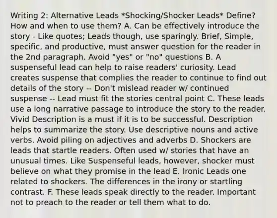 Writing 2: Alternative Leads *Shocking/Shocker Leads* Define? How and when to use them? A. Can be effectively introduce the story - Like quotes; Leads though, use sparingly. Brief, Simple, specific, and productive, must answer question for the reader in the 2nd paragraph. Avoid "yes" or "no" questions B. A suspenseful lead can help to raise readers' curiosity. Lead creates suspense that complies the reader to continue to find out details of the story -- Don't mislead reader w/ continued suspense -- Lead must fit the stories central point C. These leads use a long narrative passage to introduce the story to the reader. Vivid Description is a must if it is to be successful. Description helps to summarize the story. Use descriptive nouns and active verbs. Avoid piling on adjectives and adverbs D. Shockers are leads that startle readers. Often used w/ stories that have an unusual times. Like Suspenseful leads, however, shocker must believe on what they promise in the lead E. Ironic Leads one related to shockers. The differences in the irony or startling contrast. F. These leads speak directly to the reader. Important not to preach to the reader or tell them what to do.