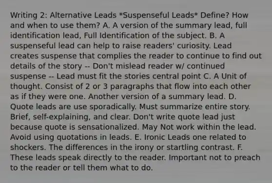 Writing 2: Alternative Leads *Suspenseful Leads* Define? How and when to use them? A. A version of the summary lead, full identification lead, Full Identification of the subject. B. A suspenseful lead can help to raise readers' curiosity. Lead creates suspense that complies the reader to continue to find out details of the story -- Don't mislead reader w/ continued suspense -- Lead must fit the stories central point C. A Unit of thought. Consist of 2 or 3 paragraphs that flow into each other as if they were one. Another version of a summary lead. D. Quote leads are use sporadically. Must summarize entire story. Brief, self-explaining, and clear. Don't write quote lead just because quote is sensationalized. May Not work within the lead. Avoid using quotations in leads. E. Ironic Leads one related to shockers. The differences in the irony or startling contrast. F. These leads speak directly to the reader. Important not to preach to the reader or tell them what to do.