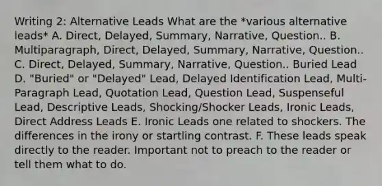 Writing 2: Alternative Leads What are the *various alternative leads* A. Direct, Delayed, Summary, Narrative, Question.. B. Multiparagraph, Direct, Delayed, Summary, Narrative, Question.. C. Direct, Delayed, Summary, Narrative, Question.. Buried Lead D. "Buried" or "Delayed" Lead, Delayed Identification Lead, Multi-Paragraph Lead, Quotation Lead, Question Lead, Suspenseful Lead, Descriptive Leads, Shocking/Shocker Leads, Ironic Leads, Direct Address Leads E. Ironic Leads one related to shockers. The differences in the irony or startling contrast. F. These leads speak directly to the reader. Important not to preach to the reader or tell them what to do.