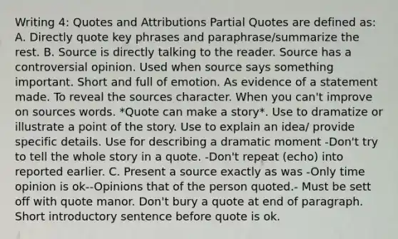 Writing 4: Quotes and Attributions Partial Quotes are defined as: A. Directly quote key phrases and paraphrase/summarize the rest. B. Source is directly talking to the reader. Source has a controversial opinion. Used when source says something important. Short and full of emotion. As evidence of a statement made. To reveal the sources character. When you can't improve on sources words. *Quote can make a story*. Use to dramatize or illustrate a point of the story. Use to explain an idea/ provide specific details. Use for describing a dramatic moment -Don't try to tell the whole story in a quote. -Don't repeat (echo) into reported earlier. C. Present a source exactly as was -Only time opinion is ok--Opinions that of the person quoted.- Must be sett off with quote manor. Don't bury a quote at end of paragraph. Short introductory sentence before quote is ok.