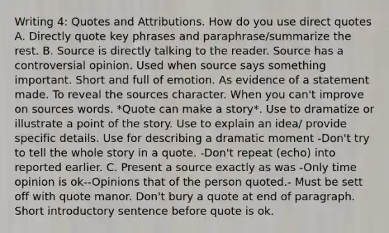 Writing 4: Quotes and Attributions. How do you use direct quotes A. Directly quote key phrases and paraphrase/summarize the rest. B. Source is directly talking to the reader. Source has a controversial opinion. Used when source says something important. Short and full of emotion. As evidence of a statement made. To reveal the sources character. When you can't improve on sources words. *Quote can make a story*. Use to dramatize or illustrate a point of the story. Use to explain an idea/ provide specific details. Use for describing a dramatic moment -Don't try to tell the whole story in a quote. -Don't repeat (echo) into reported earlier. C. Present a source exactly as was -Only time opinion is ok--Opinions that of the person quoted.- Must be sett off with quote manor. Don't bury a quote at end of paragraph. Short introductory sentence before quote is ok.