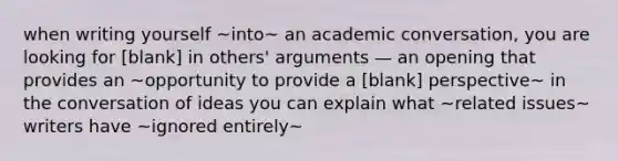 when writing yourself ~into~ an academic conversation, you are looking for [blank] in others' arguments — an opening that provides an ~opportunity to provide a [blank] perspective~ in the conversation of ideas you can explain what ~related issues~ writers have ~ignored entirely~