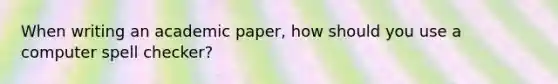 When writing an academic paper, how should you use a computer spell checker?