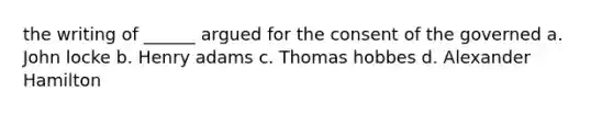 the writing of ______ argued for the consent of the governed a. John locke b. Henry adams c. Thomas hobbes d. Alexander Hamilton