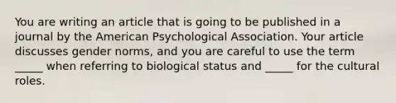 You are writing an article that is going to be published in a journal by the American Psychological Association. Your article discusses gender norms, and you are careful to use the term _____ when referring to biological status and _____ for the cultural roles.