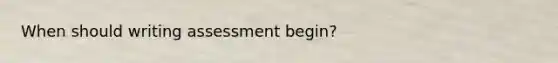 When should writing assessment begin?