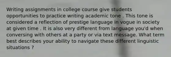 Writing assignments in college course give students opportunities to practice writing academic tone . This tone is considered a reflection of prestige language in vogue in society at given time . It is also very different from language you'd when conversing with others at a party or via text message. What term best describes your ability to navigate these different linguistic situations ?