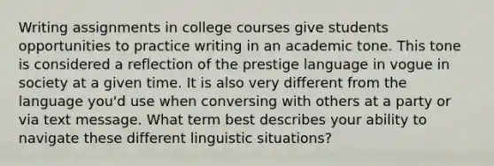 Writing assignments in college courses give students opportunities to practice writing in an academic tone. This tone is considered a reflection of the prestige language in vogue in society at a given time. It is also very different from the language you'd use when conversing with others at a party or via text message. What term best describes your ability to navigate these different linguistic situations?