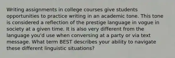 Writing assignments in college courses give students opportunities to practice writing in an academic tone. This tone is considered a reflection of the prestige language in vogue in society at a given time. It is also very different from the language you'd use when conversing at a party or via text message. What term BEST describes your ability to navigate these different linguistic situations?